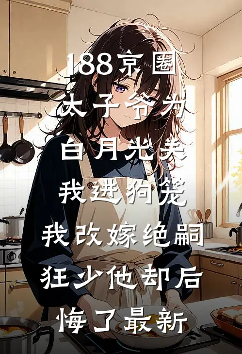 188京圈太子爷为白月光关我进狗笼，我改嫁绝嗣狂少他却后悔了最新