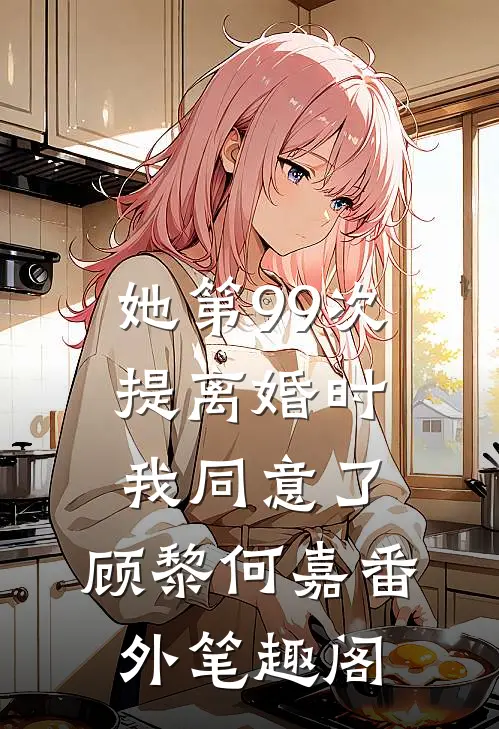 她第99次提离婚时，我同意了：顾黎何嘉番外笔趣阁