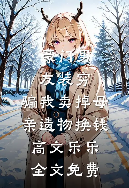 豪门男友装穷，骗我卖掉母亲遗物换钱高文乐乐全文免费