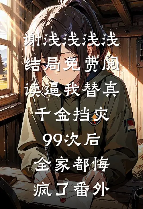 谢浅浅浅浅结局免费阅读逼我替真千金挡灾99次后，全家都悔疯了番外