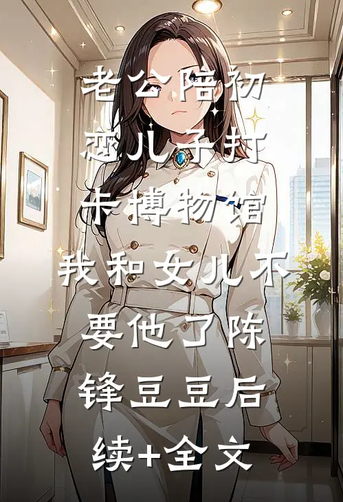 老公陪初恋儿子打卡博物馆，我和女儿不要他了陈锋豆豆后续+全文